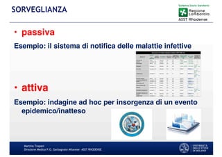• passiva
Esempio: il sistema di notifica delle malattie infettive
• attiva
Esempio: indagine ad hoc per insorgenza di un evento
epidemico/inatteso
Martino Trapani
Direzione Medica P.O. Garbagnate Milanese –ASST RHODENSE
SORVEGLIANZA
 