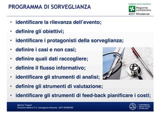 • identificare la rilevanza dell’evento;
• definire gli obiettivi;
• identificare i protagonisti della sorveglianza;
• definire i casi e non casi;
• definire quali dati raccogliere;
• definire il flusso informativo;
• identificare gli strumenti di analisi;
• definire gli strumenti di valutazione;
• identificare gli strumenti di feed-back pianificare i costi;
Martino Trapani
Direzione Medica P.O. Garbagnate Milanese –ASST RHODENSE
PROGRAMMA DI SORVEGLIANZA
 