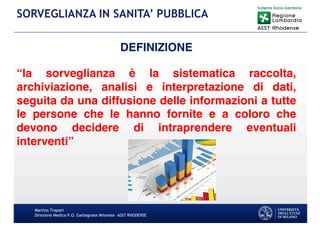 Martino Trapani
Direzione Medica P.O. Garbagnate Milanese –ASST RHODENSE
SORVEGLIANZA IN SANITA’ PUBBLICA
DEFINIZIONE
“la sorveglianza è la sistematica raccolta,
archiviazione, analisi e interpretazione di dati,
seguita da una diffusione delle informazioni a tutte
le persone che le hanno fornite e a coloro che
devono decidere di intraprendere eventuali
interventi”
 
