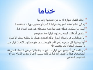 *‫وإتقانها‬ ‫تعلمها‬ ‫من‬ ‫بد‬ ‫ال‬ ‫مهارة‬ ‫القرار‬ ‫اتخاذ‬
*‫متخصصة‬ ‫دورات‬ ‫حضور‬ ‫أو‬ ‫الكتب‬ ‫بقراءة‬ ‫المهارة‬ ‫هذه‬ ‫تعلم‬ ‫يمكن‬
*‫قرار‬ ‫اتخاذ‬ ‫عدم‬ ‫هو‬ ‫مشكلة‬ ‫مواجهة‬ ‫عند‬ ‫عمله‬ ‫يمكنك‬ ‫ما‬ ‫أسوأ‬
*‫صغرهم‬ ‫منذ‬ ‫قرارا‬ ‫يتخذون‬ ‫كيف‬ ‫أطفالك‬ ‫علمي‬
*‫اآلخرون‬ ‫منك‬ ‫يطلبه‬ ‫ما‬ ‫عمل‬ ‫اعتدت‬ ‫ألنك‬ ‫القرار‬ ‫اتخاذ‬ ‫عن‬ ‫تتخاذلي‬ ‫ال‬
*‫هللا‬ ‫بأمر‬ ‫شيء‬ ‫كل‬ ‫وأخيرا‬ ‫أوال‬,‫جي‬ ‫قرار‬ ‫التخاذ‬ ‫مطلوب‬ ‫هو‬ ‫ما‬ ‫بذلت‬ ‫فلو‬‫د‬
‫هللا‬ ‫يوفقك‬ ‫بأن‬ ‫الدعاء‬ ‫تنسي‬ ‫ال‬
*‫الط‬ ‫اتباعك‬ ‫من‬ ‫بالرغم‬ ‫سيئة‬ ‫نتائج‬ ‫قرارك‬ ‫عن‬ ‫ينتج‬ ‫أن‬ ‫الممكن‬ ‫من‬‫ريقة‬
‫الصحيحة‬,‫سيئا‬ ‫كان‬ ‫قرارك‬ ‫أن‬ ‫يعني‬ ‫ال‬ ‫هذا‬.‫بم‬ ‫الرياح‬ ‫تجري‬ ‫أحيانا‬‫ال‬ ‫ا‬
‫السفن‬ ‫تشتهي‬
 