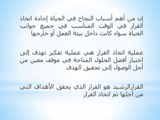 ‫إن‬‫من‬‫أهم‬‫أسباب‬‫النجاح‬‫في‬‫الحياة‬‫إجادة‬‫اتخاذ‬
‫القرار‬‫في‬‫الوقت‬‫المناسب‬‫في‬‫جميع‬‫جوانب‬
‫الحياة‬‫سواء‬‫كانت‬‫داخل‬‫بيئة‬‫العمل‬‫أو‬‫خارجها‬
‫عملية‬‫اتخاذ‬‫القرار‬‫هي‬‫عملية‬‫تفكير‬‫تهدف‬‫إلى‬
‫اختيار‬‫أفضل‬‫الحلول‬‫المتاحة‬‫في‬‫موقف‬‫معين‬‫م‬‫ن‬
‫أجل‬‫الوصول‬‫إلى‬‫تحقيق‬‫الهدف‬
‫القرارالرشيد‬‫هو‬‫القرار‬‫الذي‬‫يحقق‬‫األهداف‬‫الت‬‫ي‬
‫من‬‫أجلها‬‫تم‬‫اتخاذ‬‫القرار‬
 