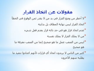 *‫الخ‬ ‫في‬ ‫الوقوع‬ ‫ثمن‬ ‫يقدر‬ ‫ال‬ ‫من‬ ‫يد‬ ‫في‬ ‫القرار‬ ‫وضع‬ ‫من‬ ‫أخطر‬ ‫ال‬‫طأ‬
*‫بدايته‬ ‫بل‬ ‫المطاف‬ ‫نهاية‬ ‫ليس‬ ‫القرار‬ ‫اتخاذ‬
*‫شيء‬ ‫فعل‬ ‫بعدم‬ ‫قرار‬ ‫ذاته‬ ‫حد‬ ‫في‬ ‫هو‬ ‫قرار‬ ‫اتخاذ‬ ‫عدم‬
*‫نفسه‬ ‫يملك‬ ‫ال‬ ‫القرار‬ ‫يملك‬ ‫ال‬ ‫من‬
*‫ما‬ ‫معرفة‬ ‫الصعب‬ ‫من‬ ‫إنما‬ ‫صحيح‬ ‫هو‬ ‫ما‬ ‫عمل‬ ‫الصعب‬ ‫من‬ ‫ليس‬
‫صحيح‬ ‫هو‬
*‫تنف‬ ‫اعتادوا‬ ‫ألنهم‬ ‫قرارات‬ ‫أي‬ ‫اتخاذ‬ ‫يريدون‬ ‫ال‬ ‫الناس‬ ‫من‬ ‫كثير‬‫ما‬ ‫يذ‬
‫اآلخرون‬ ‫منهم‬ ‫يطلبه‬
 