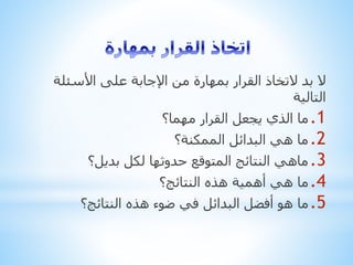 ‫األسئل‬ ‫على‬ ‫اإلجابة‬ ‫من‬ ‫بمهارة‬ ‫القرار‬ ‫التخاذ‬ ‫بد‬ ‫ال‬‫ة‬
‫التالية‬
.1‫مهما؟‬ ‫القرار‬ ‫يجعل‬ ‫الذي‬ ‫ما‬
.2‫الممكنة؟‬ ‫البدائل‬ ‫هي‬ ‫ما‬
.3‫بديل؟‬ ‫لكل‬ ‫حدوثها‬ ‫المتوقع‬ ‫النتائج‬ ‫ماهي‬
.4‫النتائج؟‬ ‫هذه‬ ‫أهمية‬ ‫هي‬ ‫ما‬
.5‫النتائج؟‬ ‫هذه‬ ‫ضوء‬ ‫في‬ ‫البدائل‬ ‫أفضل‬ ‫هو‬ ‫ما‬
 