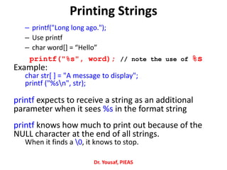Printing Strings
– printf("Long long ago.");
– Use printf
– char word[] = “Hello”
printf("%s", word); // note the use of %s
Example:
char str[ ] = "A message to display";
printf ("%sn", str);
printf expects to receive a string as an additional
parameter when it sees %s in the format string
printf knows how much to print out because of the
NULL character at the end of all strings.
When it finds a 0, it knows to stop.
Dr. Yousaf, PIEAS
 