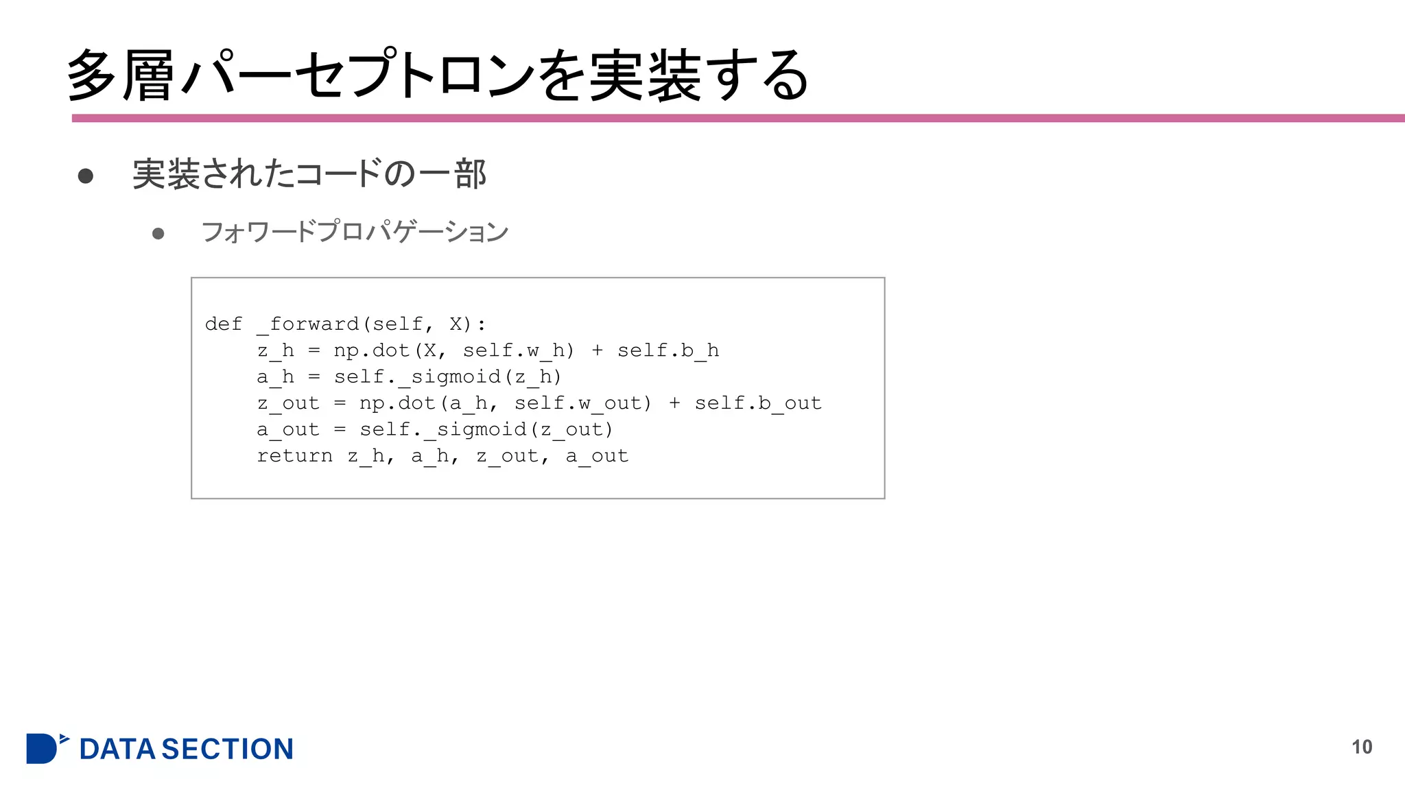 多層パーセプトロンを実装する
● 実装されたコードの一部
● フォワードプロパゲーション
10
def _forward(self, X):
z_h = np.dot(X, self.w_h) + self.b_h
a_h = self._sigmoid(z_h)
z_out = np.dot(a_h, self.w_out) + self.b_out
a_out = self._sigmoid(z_out)
return z_h, a_h, z_out, a_out
 