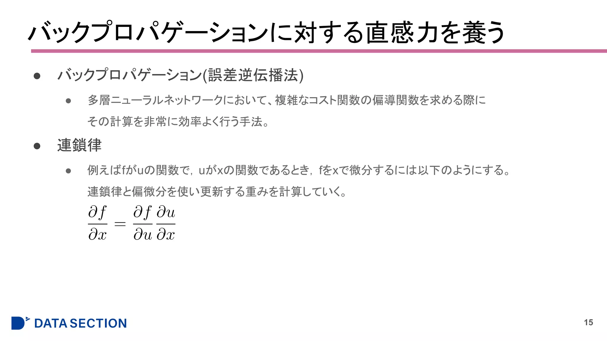 バックプロパゲーションに対する直感力を養う
● バックプロパゲーション(誤差逆伝播法)
● 多層ニューラルネットワークにおいて、複雑なコスト関数の偏導関数を求める際に
その計算を非常に効率よく行う手法。
● 連鎖律
● 例えばfがuの関数で，uがxの関数であるとき，fをxで微分するには以下のようにする。
連鎖律と偏微分を使い更新する重みを計算していく。
15
 