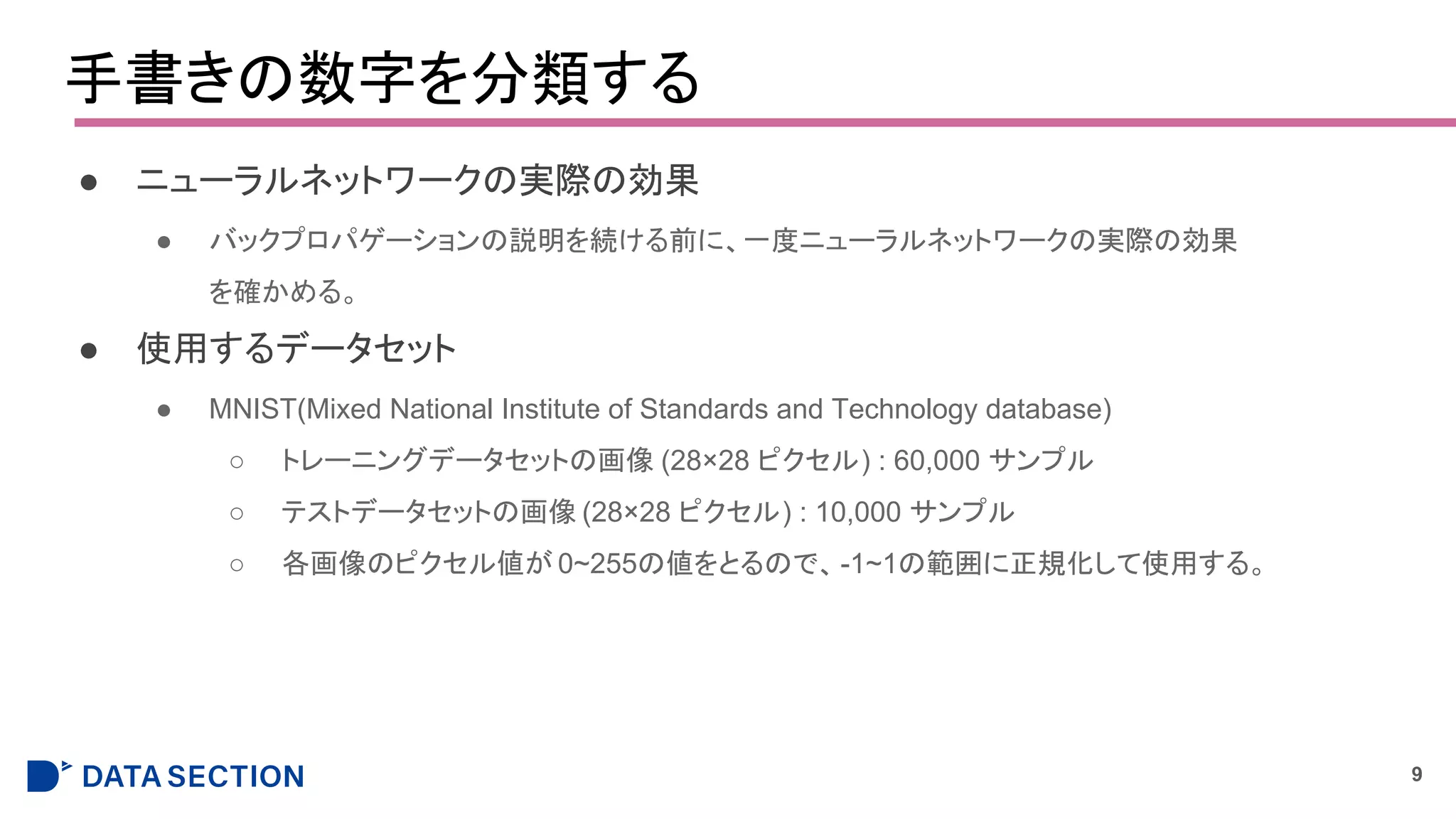 手書きの数字を分類する
● ニューラルネットワークの実際の効果
● バックプロパゲーションの説明を続ける前に、一度ニューラルネットワークの実際の効果
を確かめる。
● 使用するデータセット
● MNIST(Mixed National Institute of Standards and Technology database)
○ トレーニングデータセットの画像 (28×28 ピクセル) : 60,000 サンプル
○ テストデータセットの画像 (28×28 ピクセル) : 10,000 サンプル
○ 各画像のピクセル値が 0~255の値をとるので、-1~1の範囲に正規化して使用する。
9
 