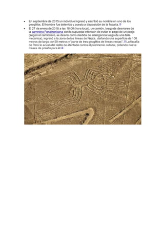  En septiembre de 2015 un individuo ingresó y escribió su nombre en uno de los
geoglifos. El hombre fue detenido y puesto a disposición de la fiscalía.15
 El 27 de enero de 2018 a las 18:00 (hora local), un camión, luego de desviarse de
la carretera Panamericana con la supuesta intención de evitar el pago de un peaje
(según el camionero, se desvió como medida de emergencia luego de una falla
mecánica), ingresó a la zona de las líneas de Nazca, dañando una superficie de 100
metros de largo por 50 metros y "parte de tres geoglifos de líneas rectas".15 La fiscalía
de Perú lo acusó del delito de atentado contra el patrimonio cultural, pidiendo nueve
meses de prisión para él.18
 