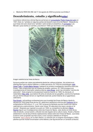  Mediante RDN 654-INC del 11 de agosto de 2004 se precisa sus límites.6
Descubrimiento, estudio y significado[editar]
La primera referencia a dichas figuras pertenece al conquistador Pedro Cieza de León en
1547. Este vio “señales en algunas partes del desierto que circunda Nazca”. Después de
que Cieza de León observara “señales” sobre la llanura desértica, el corregidor Luis
Monzón quiso darles un sentido y escribió en 1568 que las líneas eran carreteras.
Imagen satelital de las líneas de Nazca.
Aunque pueden ser vistas parcialmente desde las colinas próximas, los primeros en
distinguirlas fueron pilotos militares y civiles peruanos. En 1932 los arqueólogos Julio
César Tello y Toribio Mejía Xesspe realizaron la primera investigación científica sobre las
líneas. Tello conjeturaba que se trataba de simples caminos. En 1942 prosigue sus
investigaciones el historiador estadounidense John Rowe, quien las considera “centros de
adoración”. Este enigma le entusiasmará hasta su muerte en 1969. Su discípulo, el
matemático Max Uhle, que dedicó 60 años al estudio de los geoglifos, aventuró la hipótesis
de que dichos dibujos tenían un significado esencial, podía tratarse de un gigantesco
calendario.
Paul Kosok, antropólogo norteamericano que investigó las líneas de Nazca desde la
década de 1930 hasta fines de los 50, determinó mediante la técnica del Carbono-14 su
antigüedad en 550 años d. C. y en 1941 propuso la hipótesis que las líneas eran signos
calendáricos y astronómicos. Llamó a las líneas “El calendario de mayor escala en el
mundo”. Después que regresó a su país en 1949, su compañera la alemana María
Reiche siguió sus investigaciones sobre las líneas de Nazca, esta dedicó el resto de su
vida al estudio, conservación y difusión de este legado de la cultura nazca. Kosok y Reiche
adelantaron una de las primeras explicaciones dadas sobre las líneas de Nazca, que estas
tuvieron como propósito apuntar al sol y a los cuerpos celestes en el lejano
horizonte. Henri Stierlin en su libro Nazca. La solución de un enigma arqueológico (1983)
plantea que las rectas funcionaban como telares y las figuras tenían un carácter protector.
 