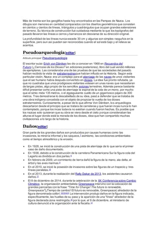 Más de treinta son los geoglifos hasta hoy encontrados en las Pampas de Nazca. Los
dibujos son menores en cantidad comparados con los diseños geométricos que consisten
en cientos y cientos de líneas, triángulos y cuadrángulos que ocupan grandes extensiones
de terreno. Su técnica de construcción fue cuidadosa mediante la que los topógrafos del
pasado llevaron las líneas a cerros y barrancos sin desviarse de su dirección original.
La profundidad de las líneas nunca excede 30 cm y algunas son simples rasguños en la
superficie, pero aun así pueden ser reconocidas cuando el sol está bajo y el relieve se
acentúa.
Pseudoarqueología[editar]
Artículo principal: Pseudoarqueología
El escritor suizo Erich von Däniken las dio a conocer en 1968 en Recuerdos del
Futuro (¿Carrozas de los Dioses? en ediciones posteriores), libro del cual vendió millones
de ejemplares. Las consideraba una de las pruebas de que las sociedades del pasado
habían recibido la visita de extraterrestresque habían influido en la Historia. Según esta
particular visión, Nazca era un complejo para el aterrizaje de las naves de unos visitantes
que el ser humano había después convertido en dioses. La idea fue pronto refutada, ya
que no cuadraba que unos prodigiosos visitantes volasen en unas naves que necesitaran
de largas pistas, algo propio de los sencillos aviones terrestres. Además parece bastante
difícil presentar como una pista de aterrizaje la espiral de la cola de un mono, por mucho
que el simio mida 135 metros, o el zigzagueante cuello de un gigantesco pájaro de 300
metros. Tras demostrarse lo descabellado de su idea, pasó a defender que se trataba de
una obra indígena concebida con el objeto de propiciar la vuelta de los dioses
extraterrestres. Curiosamente, a pesar de lo que afirma Von Däniken, los arqueólogos
descartaron desde el principio que se tratara de carreteras y que fueran incas nunca lo han
contemplado, porque los incas todavía no existían cuando fueron hechas. Es posible que
los nazcas solo quisieran que su obra se viera desde el cielo porque consideraban las
alturas el lugar donde está la morada de los dioses, idea que han compartido muchas
civilizaciones a lo largo de la historia.
Daños[editar]
Gran parte de los grandes daños son producidos por causas humanas como las
invasiones, la minería informal y los saqueos,7 asimismo, las condiciones ambientales
como el tiempo atmosférico y la erosión.
 En 1928, se inició la construcción de una pista de aterrizaje de lo que sería el primer
caso de daño documentado.
 En 1938, debido a la construcción de la carretera Panamericana Sur la figura cola del
Lagarto es dividida en dos partes.8
 En febrero de 2009, un corrimiento de tierra dañó la figura de la mano, ala delta, el
árbol y las aves marinas.9
 En el 2010, se inició la posesión de invasores sobre las figuras de un trapecio y tres
líneas paralelas.10
 En el 2013, durante la realización del Rally Dakar de 2013, los asistentes causaron
daños.11
 El 8 de diciembre de 2014, durante la celebración de la XX Conferencia sobre Cambio
Climático, la organización ambientalista Greenpeace intervino con la colocación de
grandes pancartas con la frase "Time for Change! The future is renewable,
Greenpeace"(¡Tiempo de cambio! El futuro es renovable, Greenpeace) alrededor de la
figura denominada colibrí.12131415 La intervención produjo daños en la figura indicada,
específicamente, las huellas de su paso y la aparición de una "línea" alrededor de la
figura declarada zona restringida,16 por lo que, el 9 de diciembre, el ministerio de
cultura denunció a la organización ante la fiscalía.17
 