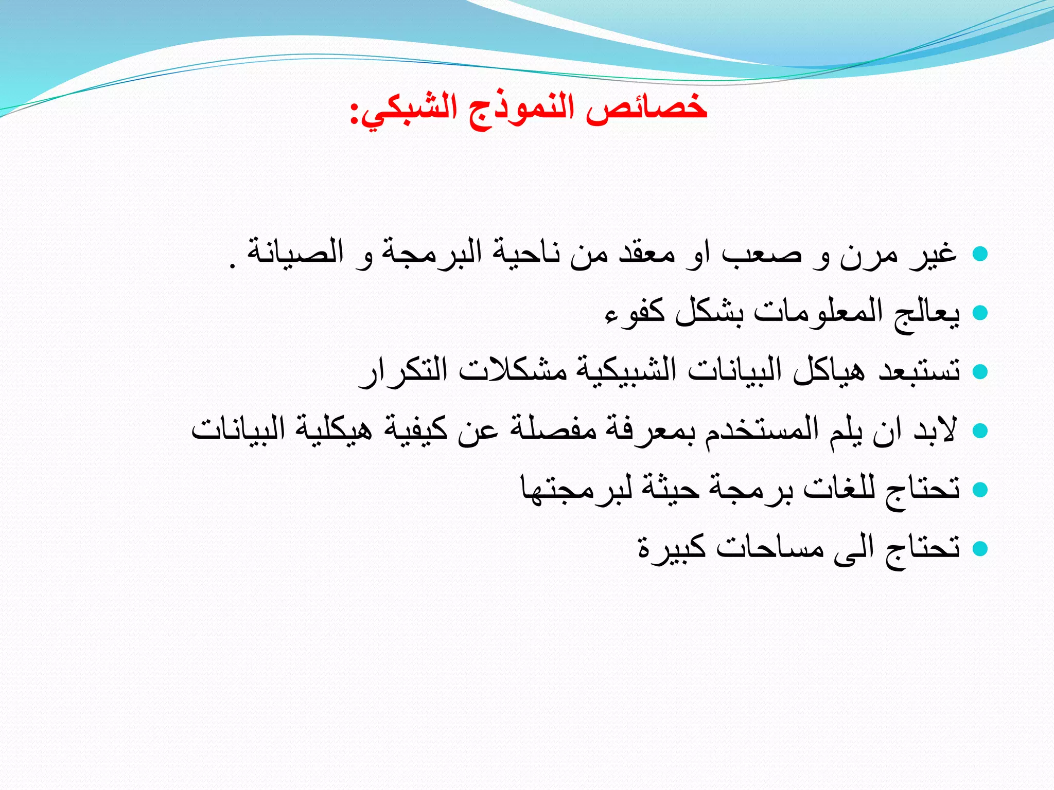 ‫خصائص‬‫الشبكي‬ ‫النموذج‬:
‫البرمجة‬ ‫ناحية‬ ‫من‬ ‫معقد‬ ‫او‬ ‫صعب‬ ‫و‬ ‫مرن‬ ‫غير‬‫الصيانة‬ ‫و‬.
‫كفوء‬ ‫بشكل‬ ‫المعلومات‬ ‫يعالج‬
‫التكرار‬ ‫مشكالت‬ ‫الشبيكية‬ ‫البيانات‬ ‫هياكل‬ ‫تستبعد‬
‫البي‬ ‫هيكلية‬ ‫كيفية‬ ‫عن‬ ‫مفصلة‬ ‫بمعرفة‬ ‫المستخدم‬ ‫يلم‬ ‫ان‬ ‫البد‬‫انات‬
‫لبرمجتها‬ ‫حيثة‬ ‫برمجة‬ ‫للغات‬ ‫تحتاج‬
‫كبيرة‬ ‫مساحات‬ ‫الى‬ ‫تحتاج‬
 