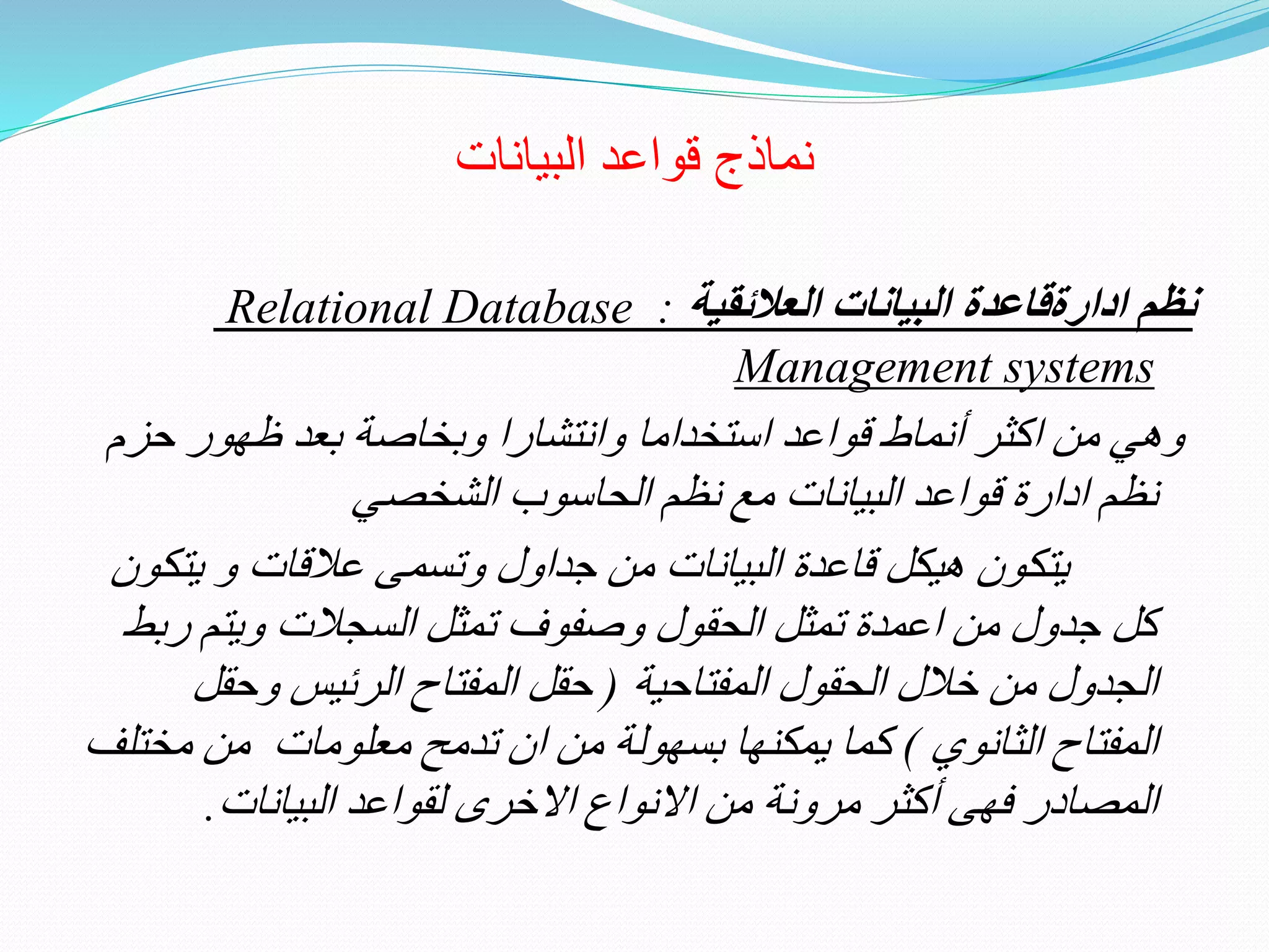 ‫البيانات‬ ‫قواعد‬ ‫نماذج‬
‫ن‬‫العالئقية‬ ‫البيانات‬ ‫ادارةقاعدة‬ ‫ظم‬:Relational Database
Management systems
‫حز‬ ‫ظهور‬ ‫بعد‬ ‫وبخاصة‬ ‫وانتشارا‬ ‫استخداما‬ ‫قواعد‬ ‫أنماط‬ ‫اكثر‬ ‫من‬ ‫وهي‬‫م‬
‫الشخصي‬ ‫الحاسوب‬ ‫نظم‬ ‫مع‬ ‫البيانات‬ ‫قواعد‬ ‫ادارة‬ ‫نظم‬
‫يتكون‬‫يت‬ ‫و‬ ‫عالقات‬ ‫وتسمى‬ ‫جداول‬ ‫من‬ ‫البيانات‬ ‫قاعدة‬ ‫هيكل‬‫كون‬
‫ر‬ ‫ويتم‬ ‫السجالت‬ ‫تمثل‬ ‫وصفوف‬ ‫الحقول‬ ‫تمثل‬ ‫اعمدة‬ ‫من‬ ‫جدول‬ ‫كل‬‫بط‬
‫المفتاحية‬ ‫الحقول‬ ‫خالل‬ ‫من‬ ‫الجدول‬(‫وحقل‬ ‫الرئيس‬ ‫المفتاح‬ ‫حقل‬
‫الثانوي‬ ‫المفتاح‬)‫مخ‬ ‫من‬ ‫معلومات‬ ‫تدمح‬ ‫ان‬ ‫من‬ ‫بسهولة‬ ‫يمكنها‬ ‫كما‬‫تلف‬
‫المصادر‬‫مرونة‬ ‫أكثر‬ ‫فهى‬‫االخرى‬ ‫االنواع‬ ‫من‬‫لقواعد‬‫البيانات‬.
 