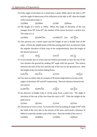 12. Applications of Trigonometry
Page 4
14. If the angle of elevation of a cloud from a point 200m above the lake is
and the angle of depression of its reflection in the lake is , then the height
of the cloud above lake, is
(a)200 (b)5 (c)300 (d)None
15. The height of a tower is 100m. When the angle of elevation of the sun
changes from from , the shadow of the tower becomes meters less.
The value of is
(a)100 (b) (c) (d)
16. Two persons are a meter apart and the height of one is double that of the
other. If from the middle point of the line joining their feet, an observer finds
the angular elevation of their tops to be complementary, then the height of
the shorter person is
(a) (b) (c) (d)
17. A tree breaks due to storm and the broken pat bends so that the top of the
tree touches the ground by making angle with the ground. The istance
between the foot of the tree and the top of the tree on the ground is m. then
the height of the tree before falling down.
(a) (b) (c) (d)
18. Two men on either side of a temple of 30 meters high observe its top at the
angles of elevation and respectively. Then the distance between the
two men is
(a)20 (b) (c) (d)
19. An observer of height 1.8m is 13.2m away from a palm tree. The angle of
elevation of the top of the tree from his eyes is . Then the height of the
palm tree is
(a)16 (b)14 (c)15m (d)13
20. A boat has to cross a river. It crosses the river by making an angle of with
the bank of the river due to the stream of the river and travels a distance of
600m to reach the another side of the river. Then the width of the river is
(a)600 (b)800 (c)400m (d)None
 