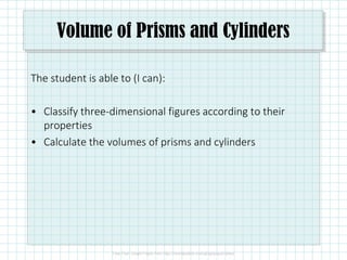 Volume of Prisms and Cylinders
The student is able to (I can):
• Classify three-dimensional figures according to their
properties
• Calculate the volumes of prisms and cylinders
 
