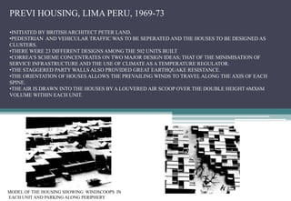 PREVI HOUSING, LIMA PERU, 1969-73
•INITIATED BY BRITISH ARCHITECT PETER LAND.
•PEDESTRIAN AND VEHICULAR TRAFFIC WAS TO BE SEPERATED AND THE HOUSES TO BE DESIGNED AS
CLUSTERS.
•THERE WERE 23 DIFFERENT DESIGNS AMONG THE 502 UNITS BUILT
•CORREA’S SCHEME CONCENTRATES ON TWO MAJOR DESIGN IDEAS; THAT OF THE MINIMISATION OF
SERVICE INFRASTRUCTURE AND THE USE OF CLIMATE AS A TEMPERATURE REGULATOR.
•THE STAGGERED PARTY WALLS ALSO PROVIDED GREAT EARTHQUAKE RESISTANCE.
•THE ORIENTATION OF HOUSES ALLOWS THE PREVAILING WINDS TO TRAVEL ALONG THE AXIS OF EACH
SPINE.
•THE AIR IS DRAWN INTO THE HOUSES BY A LOUVERED AIR SCOOP OVER THE DOUBLE HEIGHT 6MX6M
VOLUME WITHIN EACH UNIT.
MODEL OF THE HOUSING SHOWING WINDSCOOPS IN
EACH UNIT AND PARKING ALONG PERIPHERY
 