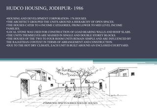 HUDCO HOUSING, JODHPUR- 1986
•HOUSING AND DEVELOPMENT CORPORATION- 176 HOUSES.
•THE ARCHITECT GROUPED THE UNITS AROUND A HIERARCHY OF OPEN SPACES.
•THE HOUSES CATER TO 4 INCOME CATEGORIES, FROM LOWER TO MID LEVEL INCOME
FAMILIES.
•LOCAL STONE WAS USED FOR CONSTRUCTION OF LOAD BEARING WALLS AND ROOF SLABS.
•THE UNITS THEMSELVES ARE MASSED IN SINGLE AND DOUBLE STOREY BLOCKS.
•THE HOUSES OF THE TWO TO FOUR ROOM UNITS REMAIN SIMPLE AND ARE INFLUENCED BY
THE RAJASTHAN CONTEXT IN TERMS OF ARRANGEMENT AND CONSTRUCTION.
•DUE TO THE HOT DRY CLIMATE, EACH UNIT IS BUILT AROUND AN ENCLOSED COURTYARD.
COMMUNAL SPACES SURROUNDED BY HOUSES
 