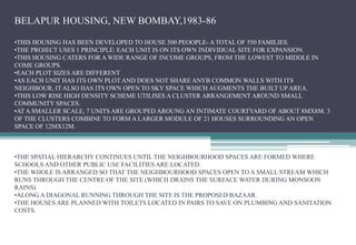 BELAPUR HOUSING, NEW BOMBAY,1983-86
•THIS HOUSING HAS BEEN DEVELOPED TO HOUSE 500 PEOOPLE- A TOTAL OF 550 FAMILIES.
•THE PROJECT USES 1 PRINCIPLE: EACH UNIT IS ON ITS OWN INDIVIDUAL SITE FOR EXPANSION.
•THIS HOUSING CATERS FOR A WIDE RANGE OF INCOME GROUPS, FROM THE LOWEST TO MIDDLE IN
COME GROUPS.
•EACH PLOT SIZES ARE DIFFERENT
•AS EACH UNIT HAS ITS OWN PLOT AND DOES NOT SHARE ANYB COMMON WALLS WITH ITS
NEIGHBOUR, IT ALSO HAS ITS OWN OPEN TO SKY SPACE WHICH AUGMENTS THE BUILT UP AREA.
•THIS LOW RISE HIGH DENSITY SCHEME UTILISES A CLUSTER ARRANGEMENT AROUND SMALL
COMMUNITY SPACES.
•AT A SMALLER SCALE, 7 UNITS ARE GROUPED AROUNG AN INTIMATE COURTYARD OF ABOUT 8MX8M. 3
OF THE CLUSTERS COMBINE TO FORM A LARGER MODULE OF 21 HOUSES SURROUNDING AN OPEN
SPACE OF 12MX12M.
•THE SPATIAL HIERARCHY CONTINUES UNTIL THE NEIGHBOURHOOD SPACES ARE FORMED WHERE
SCHOOLS AND OTHER PUBLIC USE FACILITIES ARE LOCATED.
•THE WHOLE IS ARRANGED SO THAT THE NEIGHBOURHOOD SPACES OPEN TO A SMALL STREAM WHICH
RUNS THROUGH THE CENTRE OF THE SITE (WHICH DRAINS THE SURFACE WATER DURING MONSOON
RAINS)
•ALONG A DIAGONAL RUNNING THROUGH THE SITE IS THE PROPOSED BAZAAR.
•THE HOUSES ARE PLANNED WITH TOILETS LOCATED IN PAIRS TO SAVE ON PLUMBING AND SANITATION
COSTS.
 