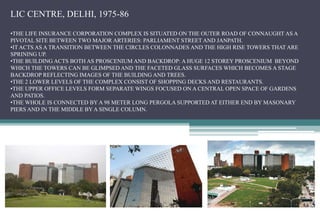 LIC CENTRE, DELHI, 1975-86
•THE LIFE INSURANCE CORPORATION COMPLEX IS SITUATED ON THE OUTER ROAD OF CONNAUGHT AS A
PIVOTAL SITE BETWEEN TWO MAJOR ARTERIES: PARLIAMENT STREET AND JANPATH.
•IT ACTS AS A TRANSITION BETWEEN THE CIRCLES COLONNADES AND THE HIGH RISE TOWERS THAT ARE
SPRINING UP.
•THE BUILDING ACTS BOTH AS PROSCENIUM AND BACKDROP: A HUGE 12 STOREY PROSCENIUM BEYOND
WHICH THE TOWERS CAN BE GLIMPSED AND THE FACETED GLASS SURFACES WHICH BECOMES A STAGE
BACKDROP REFLECTING IMAGES OF THE BUILDING AND TREES.
•THE 2 LOWER LEVELS OF THE COMPLEX CONSIST OF SHOPPING DECKS AND RESTAURANTS.
•THE UPPER OFFICE LEVELS FORM SEPARATE WINGS FOCUSED ON A CENTRAL OPEN SPACE OF GARDENS
AND PATIOS.
•THE WHOLE IS CONNECTED BY A 98 METER LONG PERGOLA SUPPORTED AT EITHER END BY MASONARY
PIERS AND IN THE MIDDLE BY A SINGLE COLUMN.
 