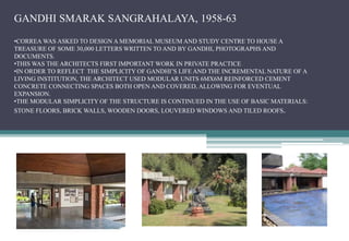 GANDHI SMARAK SANGRAHALAYA, 1958-63
•CORREA WAS ASKED TO DESIGN A MEMORIAL MUSEUM AND STUDY CENTRE TO HOUSE A
TREASURE OF SOME 30,000 LETTERS WRITTEN TO AND BY GANDHI, PHOTOGRAPHS AND
DOCUMENTS.
•THIS WAS THE ARCHITECTS FIRST IMPORTANT WORK IN PRIVATE PRACTICE
•IN ORDER TO REFLECT THE SIMPLICITY OF GANDHI’S LIFE AND THE INCREMENTAL NATURE OF A
LIVING INSTITUTION, THE ARCHITECT USED MODULAR UNITS 6MX6M REINFORCED CEMENT
CONCRETE CONNECTING SPACES BOTH OPEN AND COVERED, ALLOWING FOR EVENTUAL
EXPANSION.
•THE MODULAR SIMPLICITY OF THE STRUCTURE IS CONTINUED IN THE USE OF BASIC MATERIALS:
STONE FLOORS, BRICK WALLS, WOODEN DOORS, LOUVERED WINDOWS AND TILED ROOFS.
 