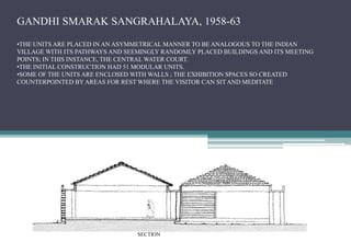 GANDHI SMARAK SANGRAHALAYA, 1958-63
•THE UNITS ARE PLACED IN AN ASYMMETRICAL MANNER TO BE ANALOGOUS TO THE INDIAN
VILLAGE WITH ITS PATHWAYS AND SEEMINGLY RANDOMLY PLACED BUILDINGS AND ITS MEETING
POINTS; IN THIS INSTANCE, THE CENTRAL WATER COURT.
•THE INITIAL CONSTRUCTION HAD 51 MODULAR UNITS.
•SOME OF THE UNITS ARE ENCLOSED WITH WALLS ; THE EXHIBITION SPACES SO CREATED
COUNTERPOINTED BY AREAS FOR REST WHERE THE VISITOR CAN SIT AND MEDITATE
SECTION
 