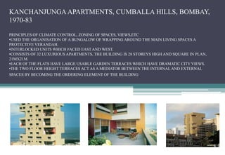 KANCHANJUNGA APARTMENTS, CUMBALLA HILLS, BOMBAY,
1970-83
PRINCIPLES OF CLIMATE CONTROL, ZONING OF SPACES, VIEWS,ETC
•USED THE ORGANISATION OF A BUNGALOW OF WRAPPING AROUND THE MAIN LIVING SPACES A
PROTECTIVE VERANDAH.
•INTERLOCKED UNITS WHICH FACED EAST AND WEST.
•CONSISTS OF 32 LUXURIOUS APARTMENTS, THE BUILDING IS 28 STOREYS HIGH AND SQUARE IN PLAN,
21MX21M.
•EACH OF THE FLATS HAVE LARGE USABLE GARDEN TERRACES WHICH HAVE DRAMATIC CITY VIEWS.
•THE TWO FLOOR HEIGHT TERRACES ACT AS A MEDIATOR BETWEEN THE INTERNAL AND EXTERNAL
SPACES BY BECOMING THE ORDERING ELEMENT OF THE BUILDING.
 
