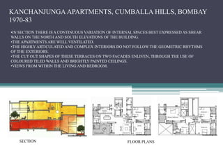 KANCHANJUNGA APARTMENTS, CUMBALLA HILLS, BOMBAY
1970-83
•IN SECTION THERE IS A CONTINUOUS VARIATION OF INTERNAL SPACES BEST EXPRESSED AS SHEAR
WALLS ON THE NORTH AND SOUTH ELEVATIONS OF THE BUILDING.
•THE APARTMENTS ARE WELL VENTILATED.
•THE HIGHLY ARTICULATED AND COMPLEX INTERIORS DO NOT FOLLOW THE GEOMETRIC RHYTHMS
OF THE EXTERIORS.
•THE CUT OUT SHAPES OF THESE TERRACES ON TWO FACADES ENLIVEN, THROUGH THE USE OF
COLOURED TILED WALLS AND BRIGHTLY PAINTED CEILINGS.
•VIEWS FROM WITHIN THE LIVING AND BEDROOM.
SECTION FLOOR PLANS
 
