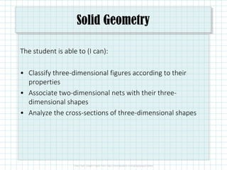 Solid Geometry
The student is able to (I can):
• Classify three-dimensional figures according to their
properties
• Associate two-dimensional nets with their three-
dimensional shapes
• Analyze the cross-sections of three-dimensional shapes
 