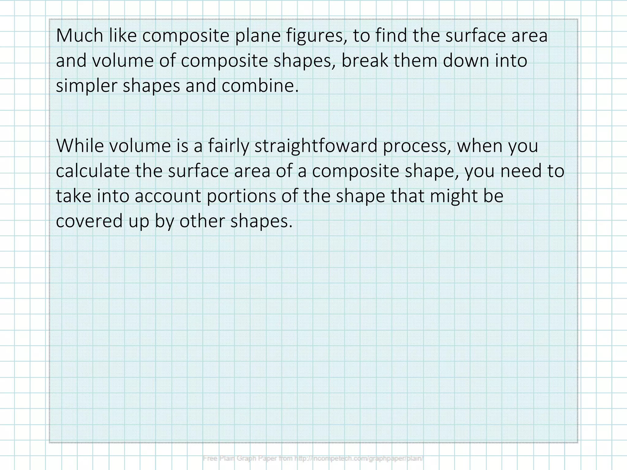 Much like composite plane figures, to find the surface area
and volume of composite shapes, break them down into
simpler shapes and combine.
While volume is a fairly straightfoward process, when you
calculate the surface area of a composite shape, you need to
take into account portions of the shape that might be
covered up by other shapes.