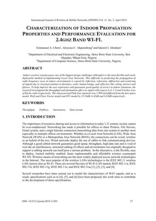 International Journal of Wireless & Mobile Networks (IJWMN) Vol. 11, No. 2, April 2019
DOI: 10.5121/ijwmn.2019.11203 27
CHARACTERIZATION OF INDOOR PROPAGATION
PROPERTIES AND PERFORMANCE EVALUATION FOR
2.4GHZ BAND WI-FI.
Emmanuel A. Ubom1
, Aloysius C. Akpanobong2
and Idaresit I. Abraham1
1
Department of Electrical and Electronic Engineering, Akwa Ibom State University, Ikot
Akpaden, Mkpat Enin, Nigeria.
2
Department of Computer Science, Akwa Ibom State University, Nigeria.
ABSTRACT
Indoor wireless systems poses one of the biggest design challenges although it is the most flexible and easily
deployable method of implementing Local Area Networks. This difficulty in predicting the propagation of
radio frequency wave in indoor environments is caused by reflection, refraction, diffraction and scattering
of signals due to closed proximities to furniture, walls, human beings, and reflectors like ceiling, mirrors and
glasses. To help improve the user experience and guarantee good quality of service in indoor situations, the
research investigated the throughput and attenuation effect on signal with respect to 4, 5, 6 and 9 inches sizes
of blocks walls respectively. The characterized Path-loss exponent was 1.999 and differed from the free space
model, Wall and Floor Factor model and ITU model by 53.54dB, 6.42dB and 6.85dB respectively.
KEYWORDS
Throughput, Pathloss, Attenuation, Data stream
1. INTRODUCTION
The importance of resources sharing and access to information in today’s 21 century society cannot
be over-emphasized. Networking has made it possible for offices to share Printers, File Servers,
Email system, and a single Internet connection transmitting data from one system to another most
especially in multiple offices environments. Whether as a Local Area Network (LAN), Wide Area
Network (WAN) or a Metropolitan Area Network (MAN), the connections can be wired, wireless
or an hybrid of the two. Wired networks deploy the use of cables to link communicating devices.
Although a good cabled network guarantees good speed, throughput, high data rate and is void of
over the air interferences, structural cabling of offices and environments not originally designed to
support a cabling network can itself pose a serious problem. In the alternative, is the flexible, easy
to deploy, limited mobility enabled, faster implementable and affordable wireless counterpart
WLAN. Wireless means of networking are the most widely deployed access network technologies
in the Internet. The most popular of the wireless LANs technologies is the IEEE 802.11 wireless
LAN, known also as Wi-Fi. There are several flavours of Wi-Fi LAN namely IEEE 802.11a, IEEE
802.11b, IEEE 802.11g, IEEE 802.11n, and IEEE 802.11ac [1], [2], [3], and [4].
Several researches have been carried out to model the characteristics of WiFi signals, and as a
result, specifications such as in [4], [5], and [6] have been proposed, this work aims to contribute
to the development of these specifications.
 