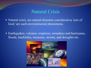Natural Crisis
 Natural crisis, are natural disasters considered as 'acts of
God,' are such environmental phenomena.
 Earthquakes, volcanic eruptions, tornadoes and hurricanes,
floods, landslides, tsunamis, storms, and droughts etc.
 