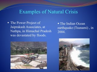 Examples of Natural Crisis
 The Power Project of
Jaiprakash Associates, at
Nathpa, in Himachal Pradesh
was devastated by floods.
 The Indian Ocean
earthquake (Tsunami) , in
2004.
 