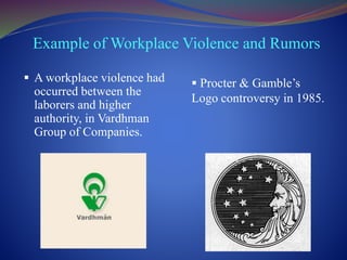 Example of Workplace Violence and Rumors
 A workplace violence had
occurred between the
laborers and higher
authority, in Vardhman
Group of Companies.
 Procter & Gamble’s
Logo controversy in 1985.
 
