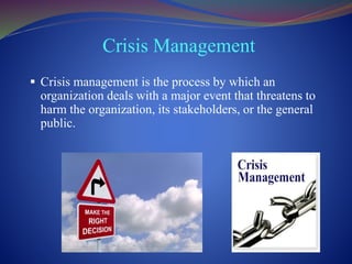 Crisis Management
 Crisis management is the process by which an
organization deals with a major event that threatens to
harm the organization, its stakeholders, or the general
public.
 