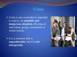 Crisis
 Crisis is any event that is expected
to lead to, an unstable and
dangerous situation affecting an
individual, group, community or
whole society.
 It is a situation that is
unpredictable, but it is not
unexpected.
 