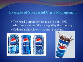 Example of Successful Crisis Management
 The Pepsi Corporation faced a crisis in 1993,
which was successfully managed by the company.
 Cadbury’s chocolates – worms in packing.
 