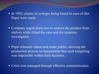  In 1993, claims of syringes being found in cans of diet
Pepsi were made.
 Company urged stores not to remove the product from
shelves while it had the cans and the situation
investigated.
 Pepsi released videos and made public, showing the
production process to demonstrate that such tampering
was impossible within their factories.
 Crisis was managed through effective communication.
 