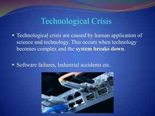 Technological Crisis
 Technological crisis are caused by human application of
science and technology. This occurs when technology
becomes complex and the system breaks down.
 Software failures, Industrial accidents etc.
 