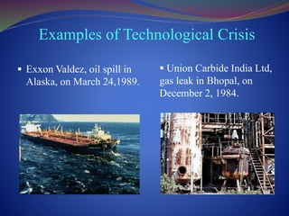 Examples of Technological Crisis
 Exxon Valdez, oil spill in
Alaska, on March 24,1989.
 Union Carbide India Ltd,
gas leak in Bhopal, on
December 2, 1984.
 