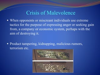 Crisis of Malevolence
 When opponents or miscreant individuals use extreme
tactics for the purpose of expressing anger or seeking gain
from, a company or economic system, perhaps with the
aim of destroying it.
 Product tampering, kidnapping, malicious rumors,
terrorism etc.
 