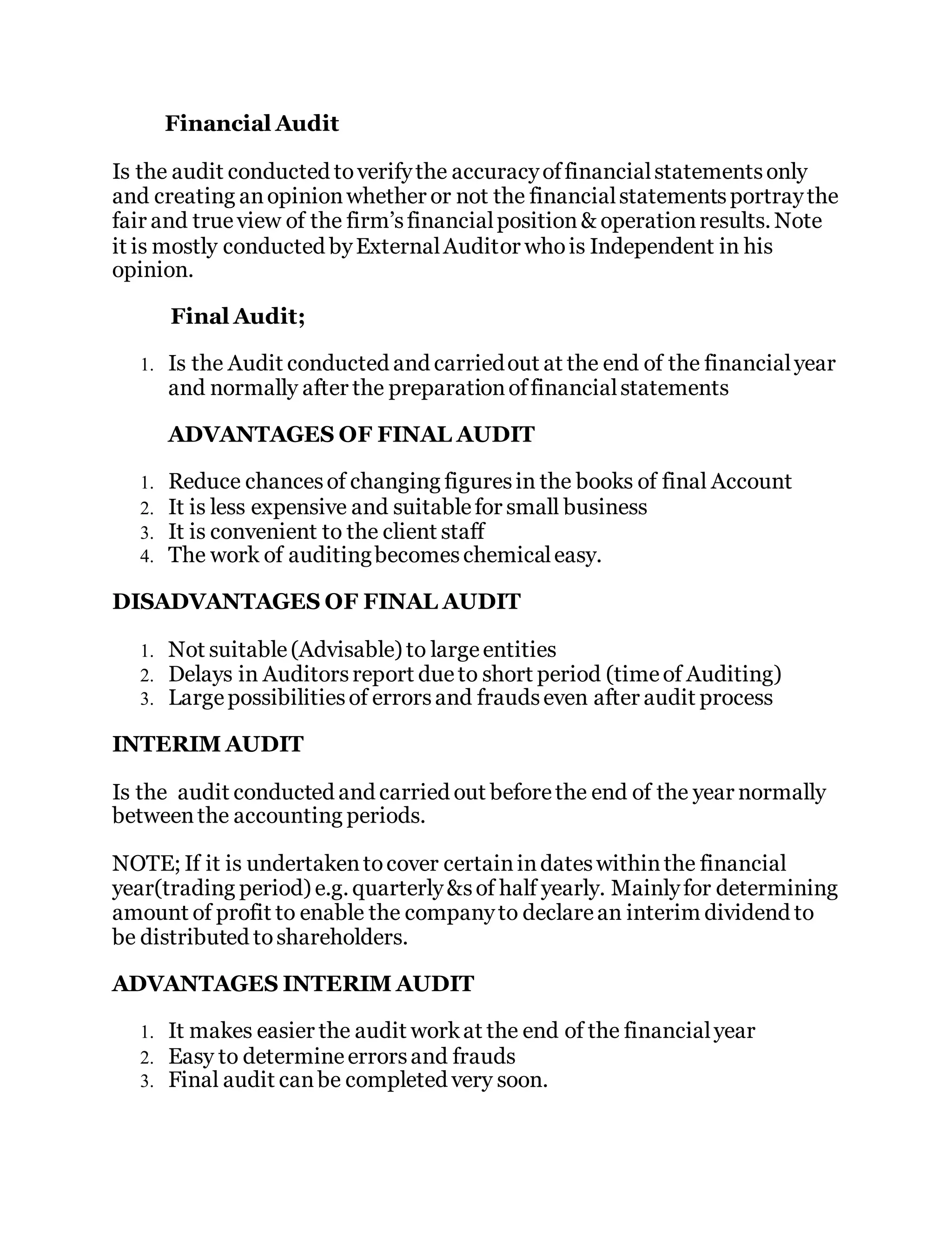 Financial Audit
Is the audit conducted toverifythe accuracyoffinancialstatementsonly
and creating anopinionwhether or not the financialstatementsportraythe
fair and true view of the firm’sfinancialposition& operationresults. Note
it is mostly conducted byExternalAuditor whois Independent in his
opinion.
Final Audit;
1. Is the Audit conducted and carriedout at the end of the financialyear
and normally after the preparationoffinancialstatements
ADVANTAGES OF FINAL AUDIT
1. Reduce chancesof changing figuresin the books of final Account
2. It is less expensive and suitablefor small business
3. It is convenient to the client staff
4. The work of auditingbecomeschemicaleasy.
DISADVANTAGES OF FINAL AUDIT
1. Not suitable(Advisable) to largeentities
2. Delays in Auditorsreport due to short period (timeof Auditing)
3. Largepossibilitiesof errorsand fraudseven after audit process
INTERIM AUDIT
Is the audit conducted and carried out beforethe end of the year normally
betweenthe accounting periods.
NOTE; If it is undertakentocover certainindateswithinthe financial
year(trading period) e.g. quarterly&sof half yearly. Mainlyfor determining
amount of profit to enable the companyto declarean interim dividend to
be distributed toshareholders.
ADVANTAGES INTERIM AUDIT
1. It makes easier the audit workat the end of the financialyear
2. Easy to determineerrorsand frauds
3. Final audit canbe completed very soon.
 