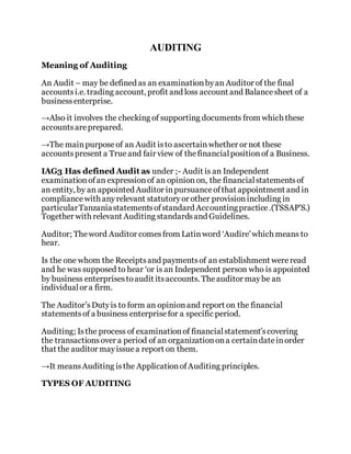 AUDITING
Meaning of Auditing
An Audit – may be defined as an examinationbyan Auditor of the final
accountsi.e. trading account, profit and loss account and Balancesheet of a
businessenterprise.
→Also it involves the checking of supporting documents from which these
accountsareprepared.
→The mainpurposeof an Audit isto ascertainwhether or not these
accountspresent a True and fair view of thefinancialpositionof a Business.
IAG3 Has defined Audit as under ;- Audit is an Independent
examination ofan expressionof an opinionon, the financialstatementsof
an entity, by an appointed Auditor inpursuanceofthat appointment and in
compliancewith anyrelevant statutoryor other provisionincluding in
particularTanzaniastatementsofstandard Accountingpractice.(TSSAP’S.)
Together with relevant Auditing standardsand Guidelines.
Auditor; Theword Auditor comesfrom Latinword ‘Audire’which means to
hear.
Is the one whom the Receiptsand paymentsof an establishment wereread
and he was supposed to hear ‘or is an Independent person who is appointed
by business enterprisestoaudit itsaccounts. Theauditor maybe an
individualor a firm.
The Auditor’sDutyis to form an opinionand report on the financial
statementsof a business enterprisefor a specific period.
Auditing; Isthe process of examinationof financialstatement’scovering
the transactionsover a period of an organizationona certaindateinorder
that the auditor mayissue a report on them.
→It meansAuditing isthe ApplicationofAuditing principles.
TYPES OF AUDITING
 