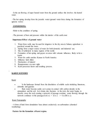 -Is the out flowing of super heated water from the ground surface this involves the heated
water.
-The hot spring develop from the juvenile water (ground water force during the formation of
igneous rocks)
CONDITIONS.
-Refer to the condition of spring.
-The pressure of heat and pressure within the interior of the earth crust
Importance/Effect of ground water
1. Water from wells may be used for irrigation in the dry area in Sahara; agriculture is
practiced around the oases.
2. Spring form a major source of water for both domestic and industrial use.
3. Site of settlement in many regions of the world.
4. Formation of hot spring and geyser on areas with volcanic influence, likely to be a
tourist
5. Water for cattle ranches Kansas in North America
6. Influence land slides
7. Destruction of mineral
8. Reappearance at a new sight.
9. Karst processes factor and resulting process.
-
KARST SCENERY
Karst
 Is the landscape formed from the dissolution of soluble rocks including limestone,
dolomite and gypsum.
 Rain water become acidic as it comes in contact with carbon dioxide in the
atmosphere and the soil. As it drains into fractures in the rock, the water begins to
dissolve away the rock creating a network of passage overtime, water flowing through the
network continues to the passage.(CaCo3) + (Co3 ) -> Ca (HCo3 )2
Karst Topography
- A form of land form denudation base almost exclusively on carbonation (chemical
weathering).
Factors for the formation of karst region.
 