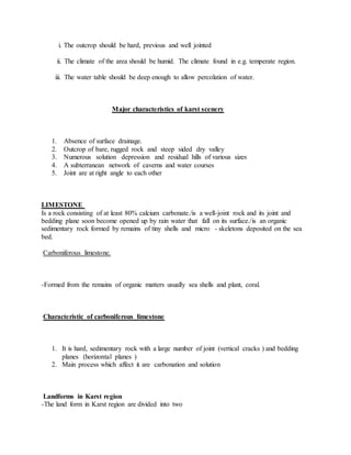 i. The outcrop should be hard, previous and well jointed
ii. The climate of the area should be humid. The climate found in e.g. temperate region.
iii. The water table should be deep enough to allow percolation of water.
Major characteristics of karst scenery
1. Absence of surface drainage.
2. Outcrop of bare, rugged rock and steep sided dry valley
3. Numerous solution depression and residual hills of various sizes
4. A subterranean network of caverns and water courses
5. Joint are at right angle to each other
LIMESTONE
Is a rock consisting of at least 80% calcium carbonate./is a well-joint rock and its joint and
bedding plane soon become opened up by rain water that fall on its surface./is an organic
sedimentary rock formed by remains of tiny shells and micro - skeletons deposited on the sea
bed.
Carboniferous limestone.
-Formed from the remains of organic matters usually sea shells and plant, coral.
Characteristic of carboniferous limestone
1. It is hard, sedimentary rock with a large number of joint (vertical cracks ) and bedding
planes (horizontal planes )
2. Main process which affect it are carbonation and solution
Landforms in Karst region
-The land form in Karst region are divided into two
 