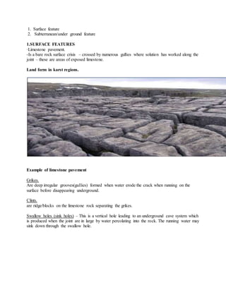 1. Surface feature
2. Subterranean/under ground feature
1.SURFACE FEATURES
·Limestone pavement.
-Is a bare rock surface crisis – crossed by numerous gullies where solution has worked along the
joint – these are areas of exposed limestone.
Land form in karst regions.
Example of limestone pavement
Grikes.
Are deep irregular grooves(gullies) formed when water erode the crack when running on the
surface before disappearing underground.
Clints.
are ridge/blocks on the limestone rock separating the grikes.
Swallow holes (sink holes) – This is a vertical hole leading to an underground cave system which
is produced when the joint are in large by water percolating into the rock. The running water may
sink down through the swallow hole.
 