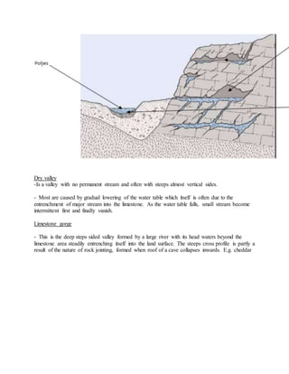 Dry valley
-Is a valley with no permanent stream and often with steeps almost vertical sides.
- Most are caused by gradual lowering of the water table which itself is often due to the
entrenchment of major stream into the limestone. As the water table falls, small stream become
intermittent first and finally vanish.
Limestone gorge
- This is the deep steps sided valley formed by a large river with its head waters beyond the
limestone area steadily entrenching itself into the land surface. The steeps cross profile is partly a
result of the nature of rock jointing, formed when roof of a cave collapses inwards. E.g. cheddar
 
