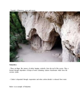 Example of limestone caves and cavern.
Stalactites:
- These are finger like masses of calcite hanging vertically from the roof of the cavern. They a
formed through deposition of drops of water containing calcium bicarbonate which have the
crevices /joints.
- Calcite is deposited through evaporation and when carbon dioxide is released from water.
Below is an example of Stalactites
 