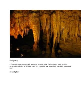Stalagmites:
- Are stumpy rock masses which grow from the floor of the cavern upward. They are much
thicker than stalactites to the floor where they crystalline and grow slowly but steady towards the
roof.
Natural pillar
 