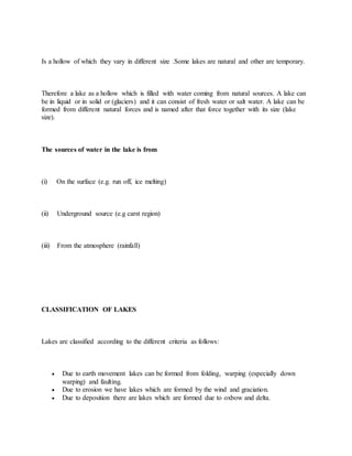 Is a hollow of which they vary in different size .Some lakes are natural and other are temporary.
Therefore a lake as a hollow which is filled with water coming from natural sources. A lake can
be in liquid or in solid or (glaciers) and it can consist of fresh water or salt water. A lake can be
formed from different natural forces and is named after that force together with its size (lake
size).
The sources of water in the lake is from
(i) On the surface (e.g. run off, ice melting)
(ii) Underground source (e.g carst region)
(iii) From the atmosphere (rainfall)
CLASSIFICATION OF LAKES
Lakes are classified according to the different criteria as follows:
 Due to earth movement lakes can be formed from folding, warping (especially down
warping) and faulting.
 Due to erosion we have lakes which are formed by the wind and graciation.
 Due to deposition there are lakes which are formed due to oxbow and delta.
 