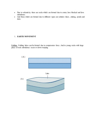  Due to volcanicity there are rocks which are formed due to crater, lava blocked and lava
subsidence.
 And those which are formed due to different types are solution lakes , mining, ponds and
dam.
1. EARTH MOVEMENT
Folding: Folding lakes can be formed due to compression force .And in young rocks with large
piece of rock subsidence occur or down warping.
 