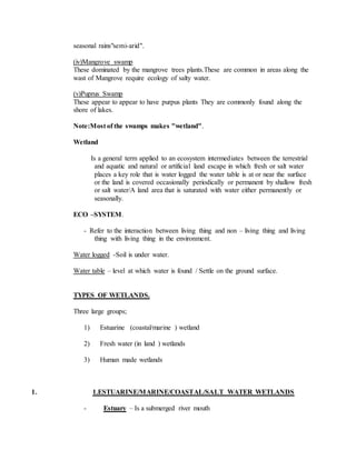 seasonal rains"semi-arid".
(iv)Mangrove swamp
These dominated by the mangrove trees plants.These are common in areas along the
wast of Mangrove require ecology of salty water.
(v)Puprus Swamp
These appear to appear to have purpus plants They are commonly found along the
shore of lakes.
Note:Most of the swamps makes "wetland".
Wetland
Is a general term applied to an ecosystem intermediates between the terrestrial
and aquatic and natural or artificial land escape in which fresh or salt water
places a key role that is water logged the water table is at or near the surface
or the land is covered occasionally periodically or permanent by shallow fresh
or salt water/A land area that is saturated with water either permanently or
seasonally.
ECO –SYSTEM.
- Refer to the interaction between living thing and non – living thing and living
thing with living thing in the environment.
Water logged -Soil is under water.
Water table – level at which water is found / Settle on the ground surface.
TYPES OF WETLANDS.
Three large groups;
1) Estuarine (coastal/marine ) wetland
2) Fresh water (in land ) wetlands
3) Human made wetlands
1. 1.ESTUARINE/MARINE/COASTAL/SALT WATER WETLANDS
- Estuary – Is a submerged river mouth
 